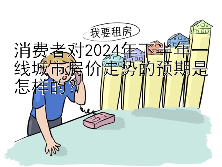 消费者对2024年下半年一线城市房价走势的预期是怎样的？