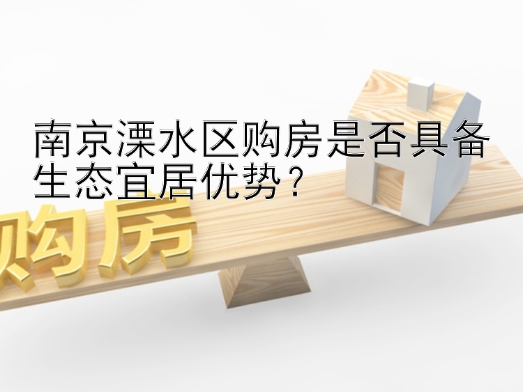 南京溧水区购房是否具备生态宜居优势？