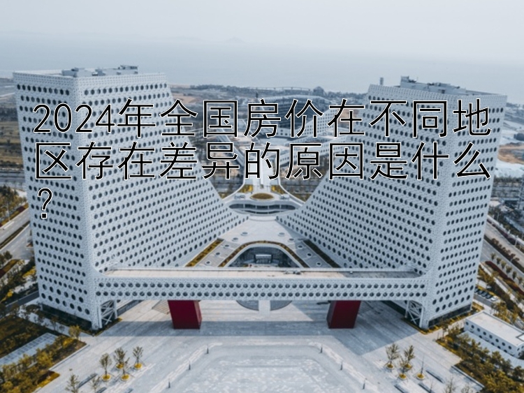 2024年全国房价在不同地区存在差异的原因是什么？