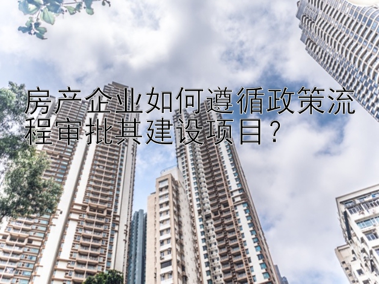 房产企业如何遵循政策流程审批其建设项目？