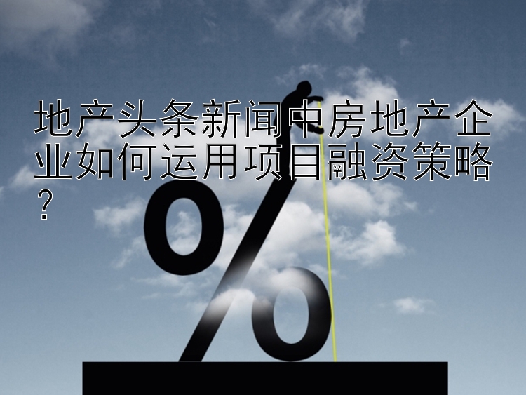 地产头条新闻中房地产企业如何运用项目融资策略？