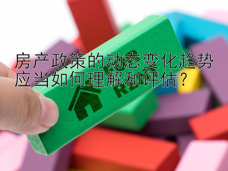 房产政策的动态变化趋势应当如何理解和评估？