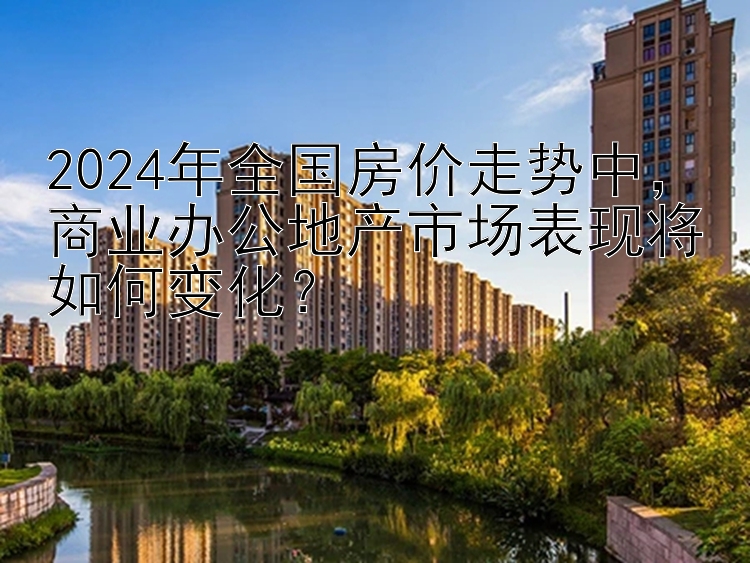 2024年全国房价走势中，商业办公地产市场表现将如何变化？