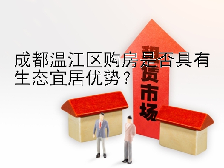 成都温江区购房是否具有生态宜居优势？