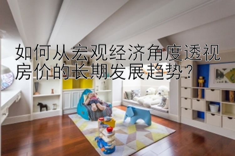 如何从宏观经济角度透视房价的长期发展趋势？