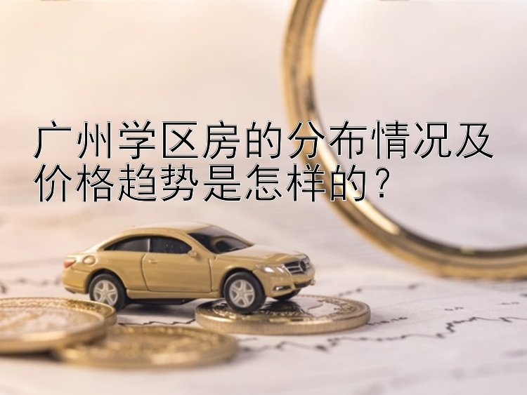 广州学区房的分布情况及价格趋势是怎样的？