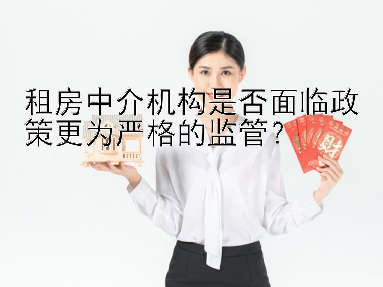 租房中介机构是否面临政策更为严格的监管？