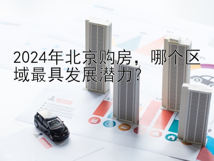 2024年北京购房，哪个区域最具发展潜力？