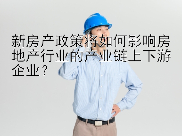 新房产政策将如何影响房地产行业的产业链上下游企业？