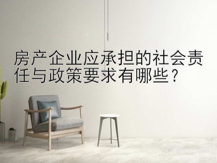 房产企业应承担的社会责任与政策要求有哪些？