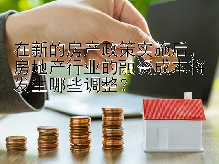 在新的房产政策实施后，房地产行业的融资成本将发生哪些调整？