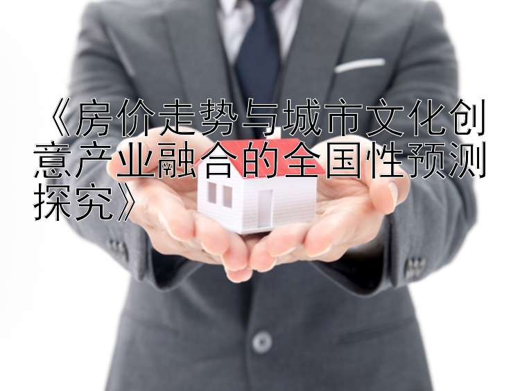 《房价走势与城市文化创意产业融合的全国性预测探究》