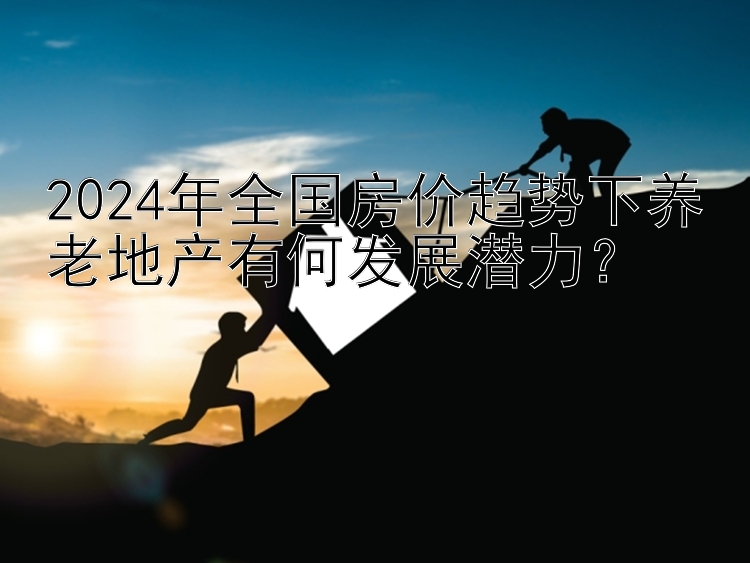 2024年全国房价趋势下养老地产有何发展潜力？