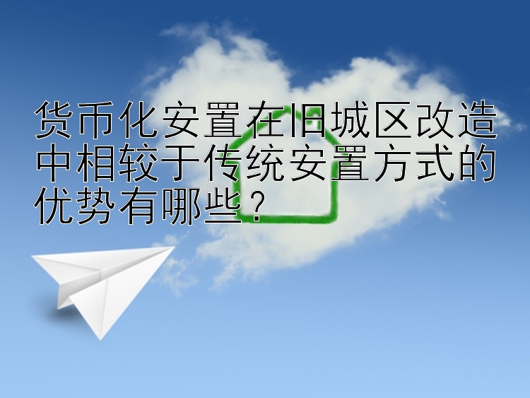 货币化安置在旧城区改造中相较于传统安置方式的优势有哪些？