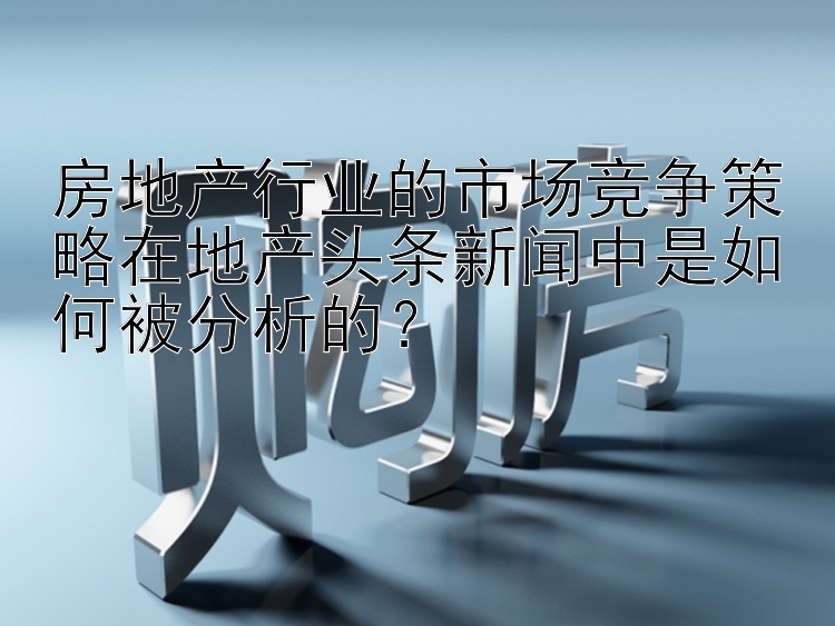 房地产行业的市场竞争策略在地产头条新闻中是如何被分析的？