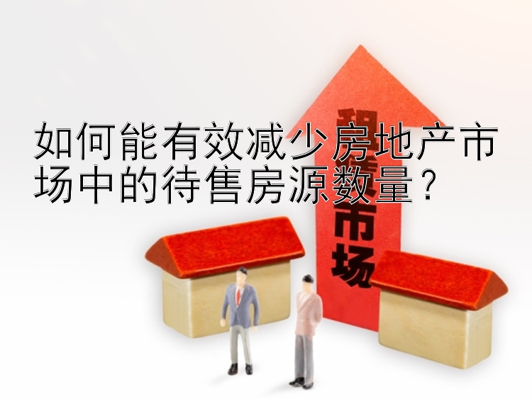 如何能有效减少房地产市场中的待售房源数量？