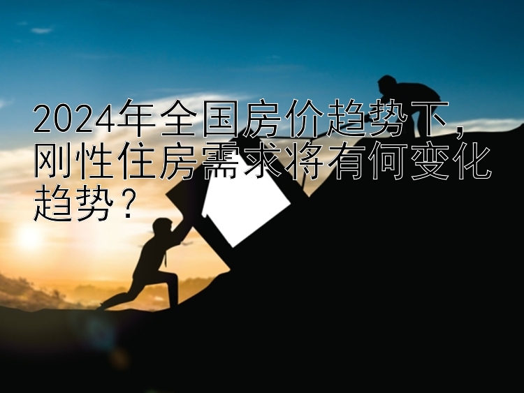 2024年全国房价趋势下，刚性住房需求将有何变化趋势？