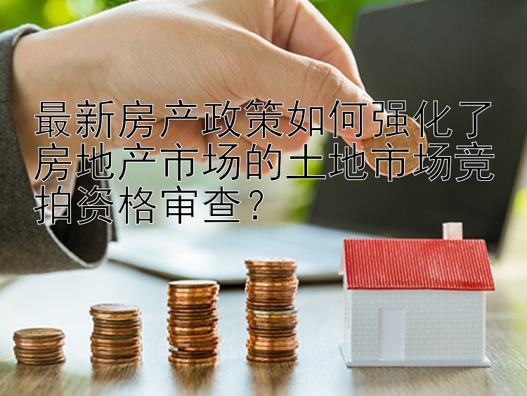 最新房产政策如何强化了房地产市场的土地市场竞拍资格审查？