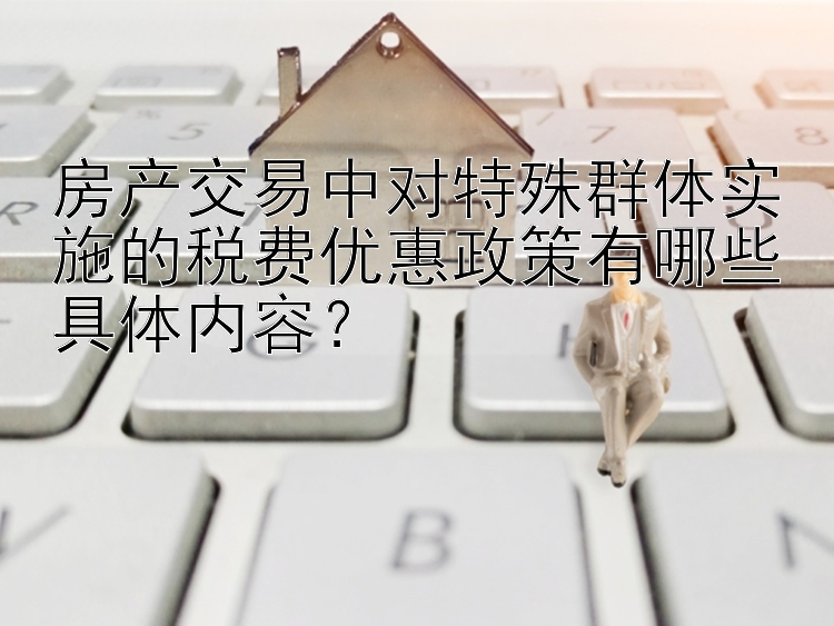 房产交易中对特殊群体实施的税费优惠政策有哪些具体内容？