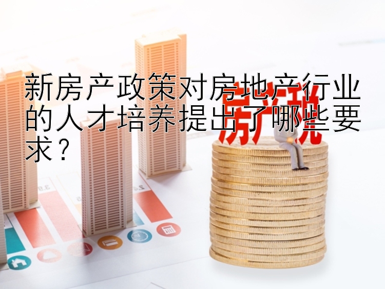 新房产政策对房地产行业的人才培养提出了哪些要求？