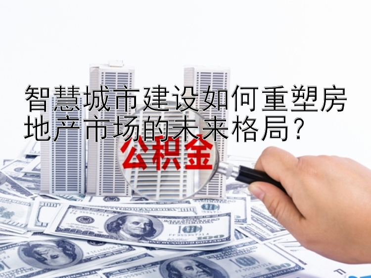 智慧城市建设如何重塑房地产市场的未来格局？