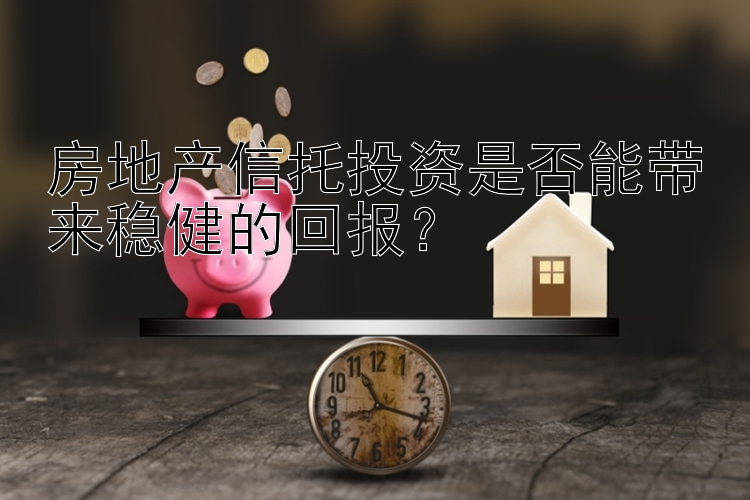 房地产信托投资是否能带来稳健的回报？