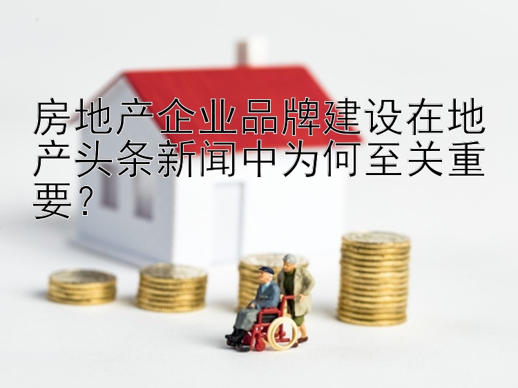 房地产企业品牌建设在地产头条新闻中为何至关重要？