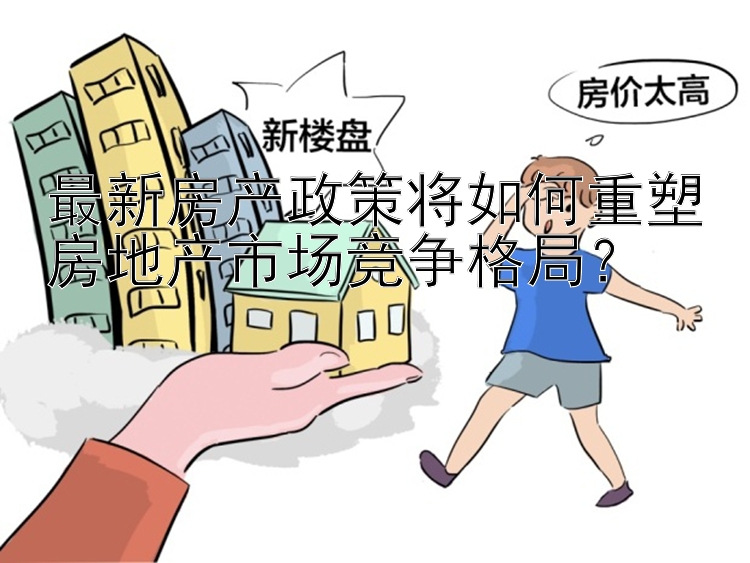 最新房产政策将如何重塑房地产市场竞争格局？