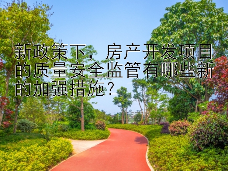 新政策下，房产开发项目的质量安全监管有哪些新的加强措施？