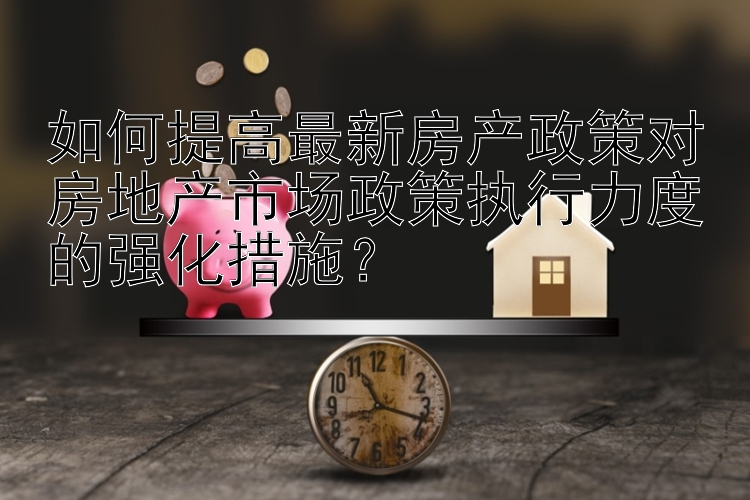 如何提高最新房产政策对房地产市场政策执行力度的强化措施？