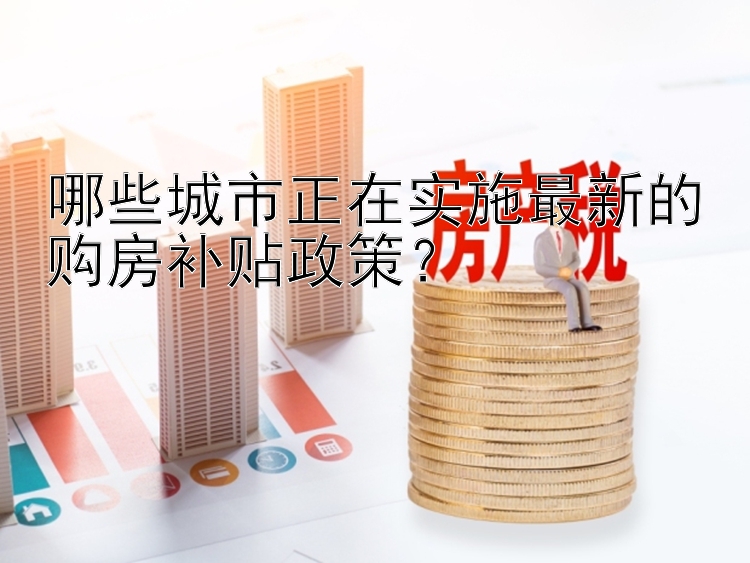 哪些城市正在实施最新的购房补贴政策？