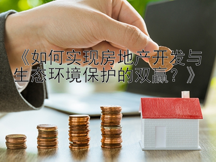 《如何实现房地产开发与生态环境保护的双赢？》