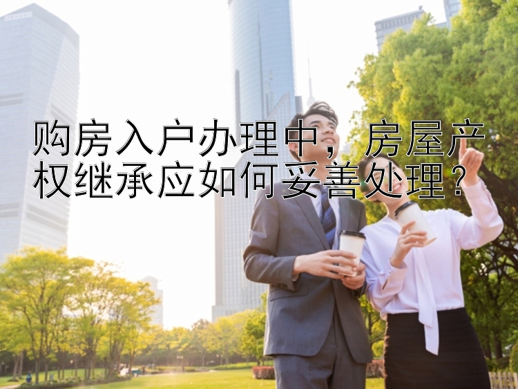 购房入户办理中，房屋产权继承应如何妥善处理？