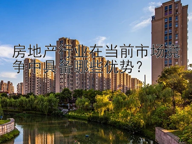 房地产行业在当前市场竞争中具备哪些优势？