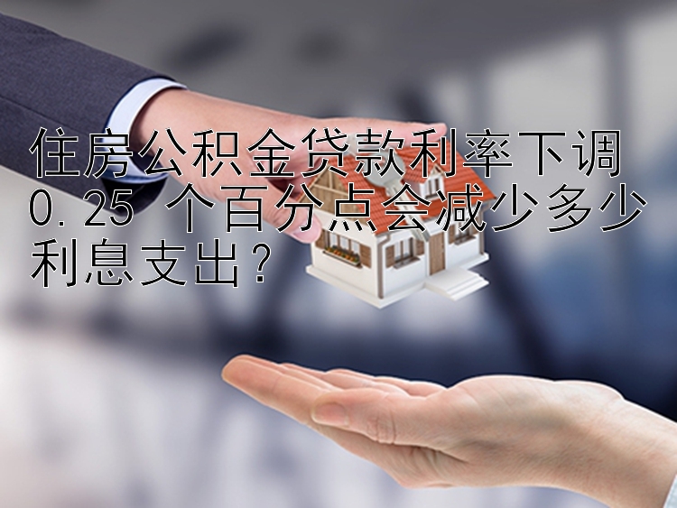 住房公积金贷款利率下调 0.25 个百分点会减少多少利息支出？