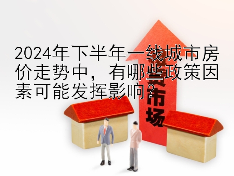 2024年下半年一线城市房价走势中，有哪些政策因素可能发挥影响？