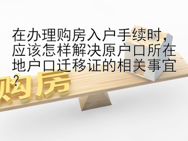 在办理购房入户手续时，应该怎样解决原户口所在地户口迁移证的相关事宜？