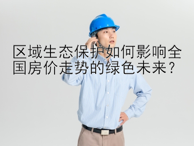 区域生态保护如何影响全国房价走势的绿色未来？