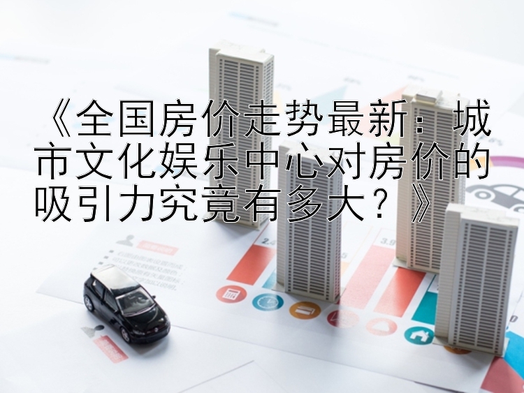 《全国房价走势最新：城市文化娱乐中心对房价的吸引力究竟有多大？》