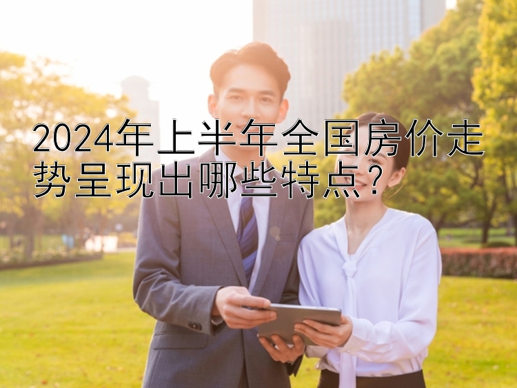 2024年上半年全国房价走势呈现出哪些特点？