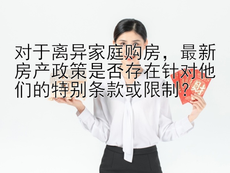 对于离异家庭购房，最新房产政策是否存在针对他们的特别条款或限制？