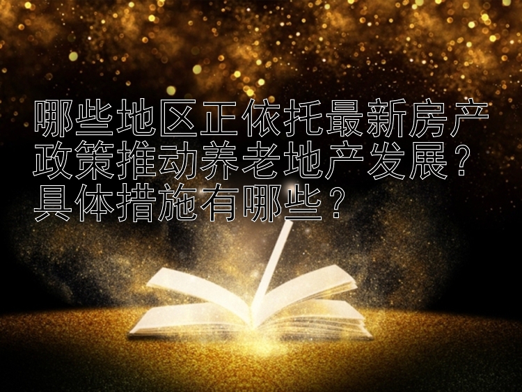 哪些地区正依托最新房产政策推动养老地产发展？具体措施有哪些？