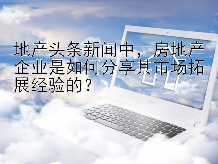 地产头条新闻中，房地产企业是如何分享其市场拓展经验的？