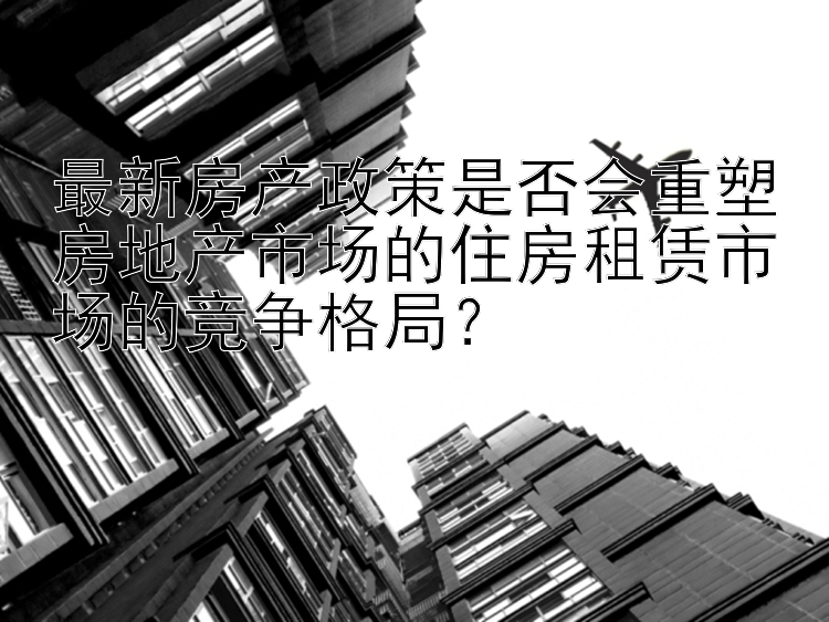 最新房产政策是否会重塑房地产市场的住房租赁市场的竞争格局？