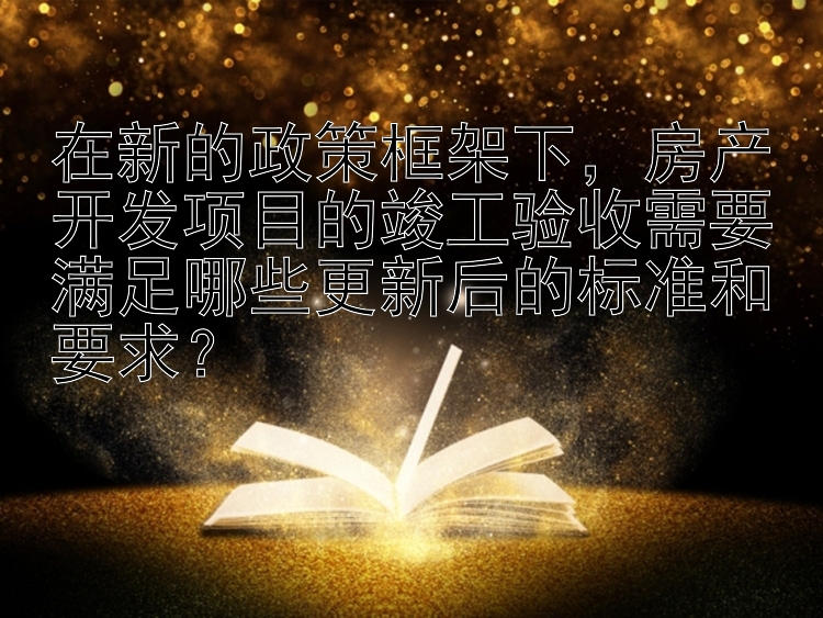 在新的政策框架下，房产开发项目的竣工验收需要满足哪些更新后的标准和要求？