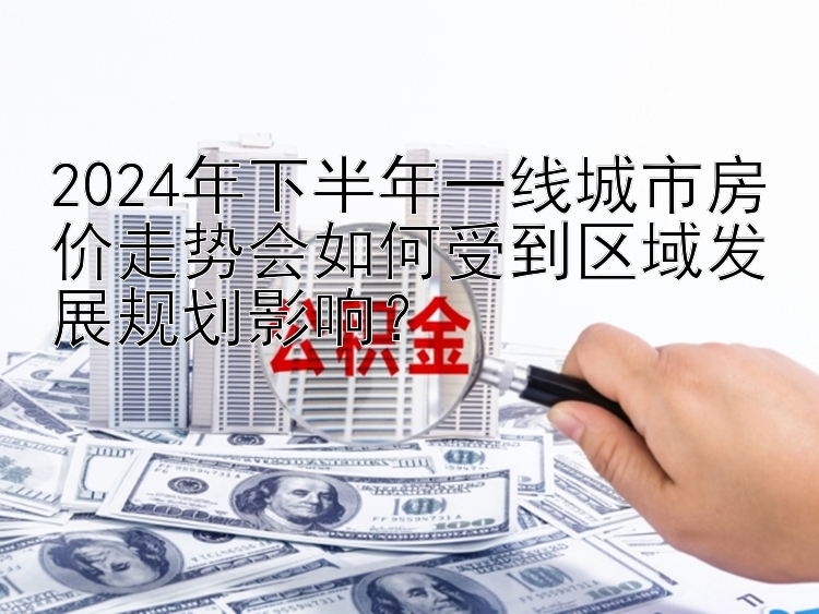 2024年下半年一线城市房价走势会如何受到区域发展规划影响？