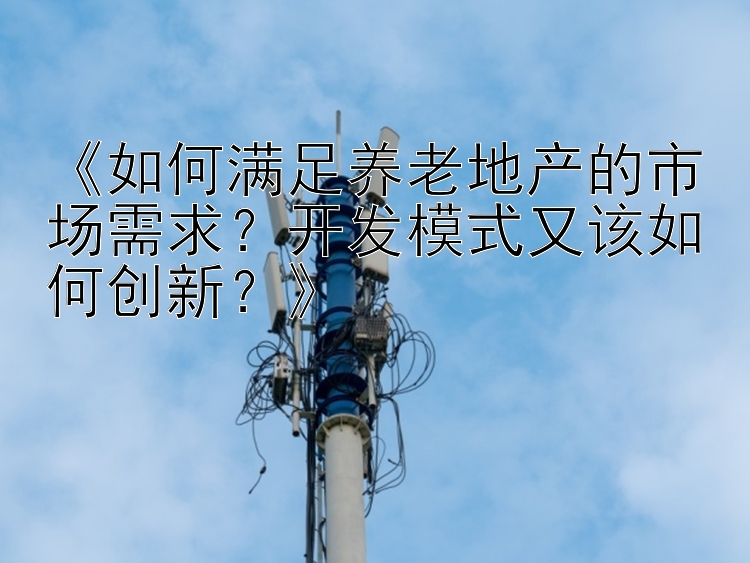 《如何满足养老地产的市场需求？开发模式又该如何创新？》