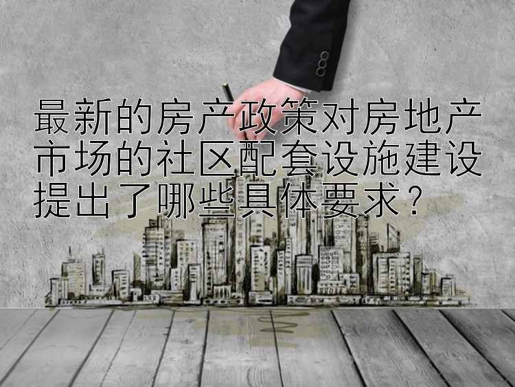 最新的房产政策对房地产市场的社区配套设施建设提出了哪些具体要求？