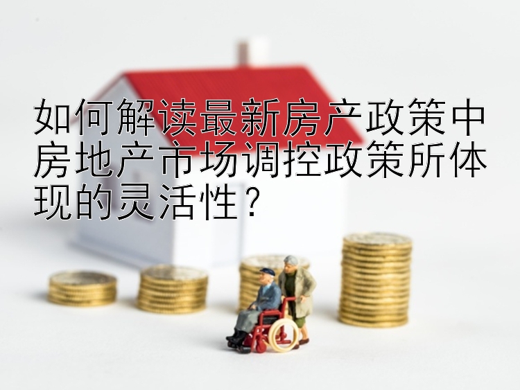 如何解读最新房产政策中房地产市场调控政策所体现的灵活性？