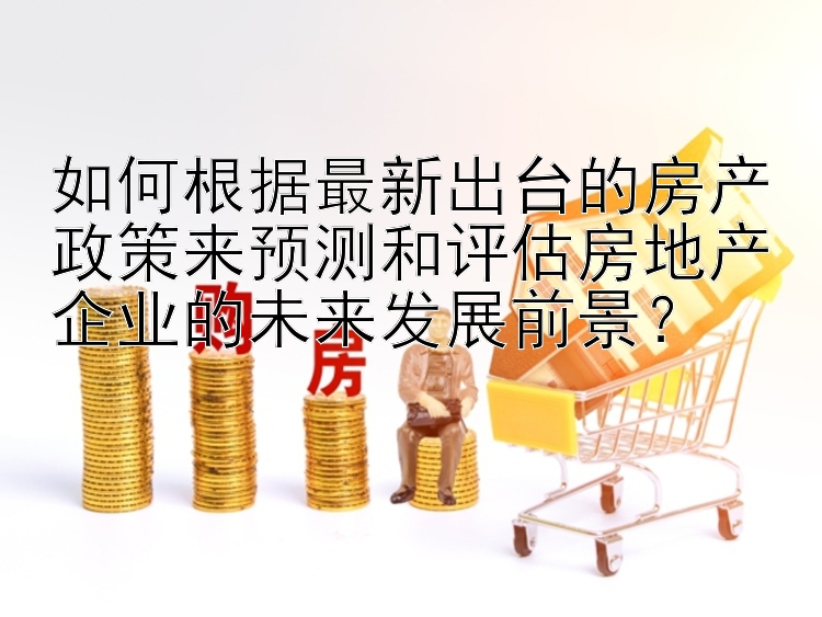 如何根据最新出台的房产政策来预测和评估房地产企业的未来发展前景？